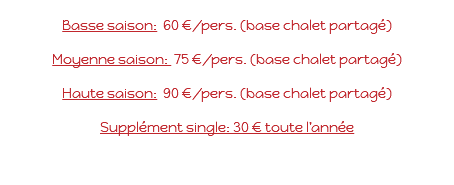  Basse saison: 60 €/pers. (base chalet partagé) Moyenne saison: 75 €/pers. (base chalet partagé) Haute saison: 90 €/pers. (base chalet partagé) Supplément single: 30 € toute l’année 